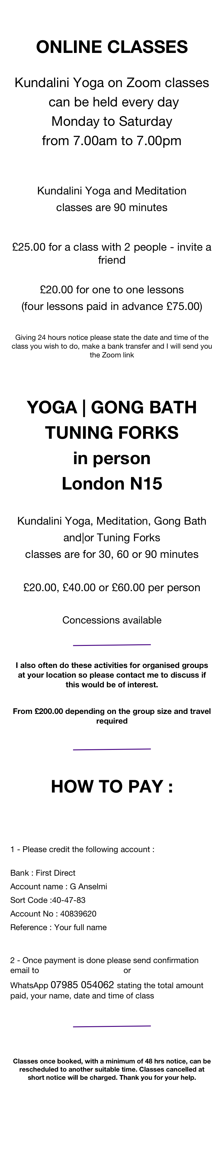 

ONLINE CLASSES :

Kundalini Yoga on Zoom classes
 can be held every day 
Monday to Saturday
from 8 am to 7 pm 

Kundalini Yoga and Meditation
classes are from 30 to 90 minutes
 
£12 per person in a group 
(four lessons £45)
 £15 for one 2 one lessons
(four lessons £55)


KY CLASSES and
GONG BATH
one 2 one in a studio :

Kundalini Yoga Meditation & Gong Bath
classes are from 30 to 90 minutes

£20 per person (four lessons £75)

Concessions available 
WhatsApp 079.8505.4062 Siri Atma


Giving 24 hours notice please state the date and time of the class you wish to do, make a bank transfer and we will send you the Zoom link
 
￼
  
HOW TO PAY :



1 - Please credit the following account : 
Bank : First Direct
Account name : G Anselmi
Sort Code :40-47-83
Account No : 40839620
Reference : Your full name  
2 - Once payment is done please send confirmation email to siriatmas@yahoo.com or WhatsApp 079.8505.4062 with following details: 

Total amount paid : £ .............. name : ..................... 
date of class : ............   and time ........  
 
￼


Please : class once booked cannot be cancelled, with minimum of 48 hrs notice can be rescheduled to another suitable time. Can be rescheduled once only. Thank you for your help.
 


